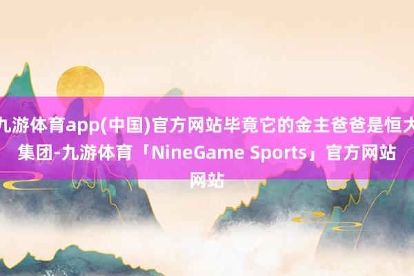 九游体育app(中国)官方网站毕竟它的金主爸爸是恒大集团-九游体育「NineGame Sports」官方网站