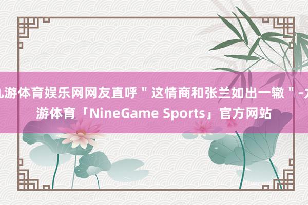 九游体育娱乐网网友直呼＂这情商和张兰如出一辙＂-九游体育「NineGame Sports」官方网站