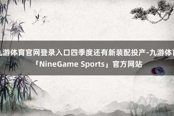 九游体育官网登录入口四季度还有新装配投产-九游体育「NineGame Sports」官方网站