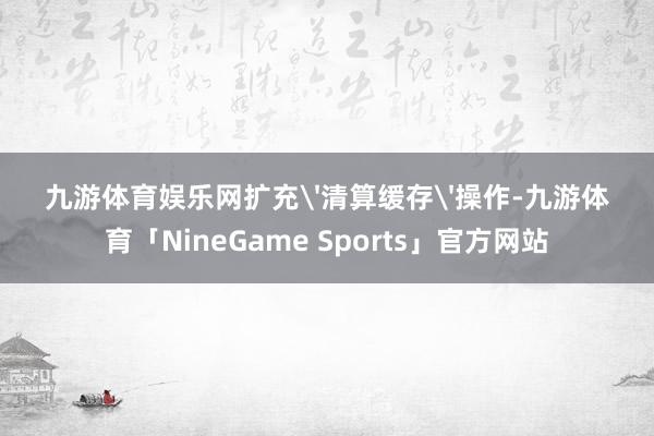 九游体育娱乐网扩充'清算缓存'操作-九游体育「NineGame Sports」官方网站
