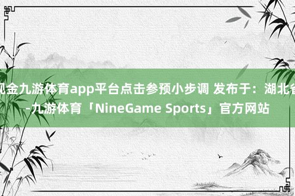 现金九游体育app平台点击参预小步调 发布于：湖北省-九游体育「NineGame Sports」官方网站