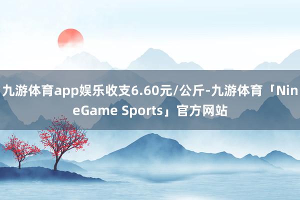 九游体育app娱乐收支6.60元/公斤-九游体育「NineGame Sports」官方网站