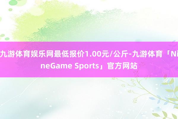 九游体育娱乐网最低报价1.00元/公斤-九游体育「NineGame Sports」官方网站