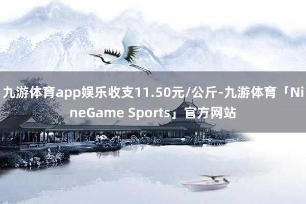 九游体育app娱乐收支11.50元/公斤-九游体育「NineGame Sports」官方网站