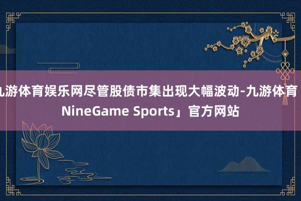 九游体育娱乐网尽管股债市集出现大幅波动-九游体育「NineGame Sports」官方网站