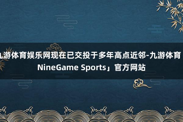 九游体育娱乐网现在已交投于多年高点近邻-九游体育「NineGame Sports」官方网站