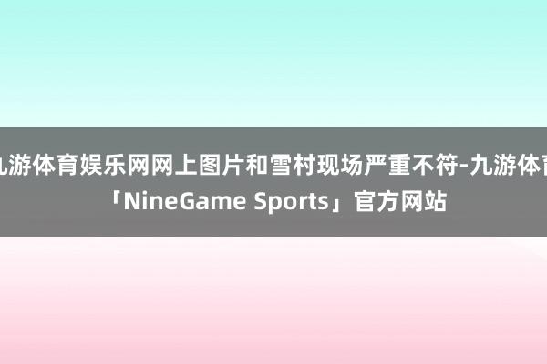 九游体育娱乐网网上图片和雪村现场严重不符-九游体育「NineGame Sports」官方网站
