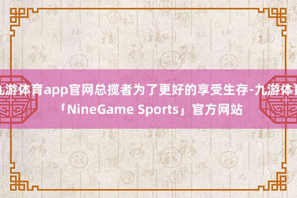 九游体育app官网总揽者为了更好的享受生存-九游体育「NineGame Sports」官方网站