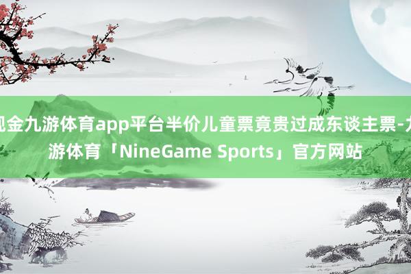 现金九游体育app平台半价儿童票竟贵过成东谈主票-九游体育「NineGame Sports」官方网站
