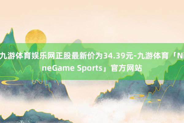 九游体育娱乐网正股最新价为34.39元-九游体育「NineGame Sports」官方网站